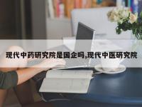 现代中药研究院是国企吗,现代中医研究院
