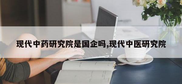 现代中药研究院是国企吗,现代中医研究院