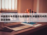 中国现代中药是什么级别期刊,中国现代中药杂志级别