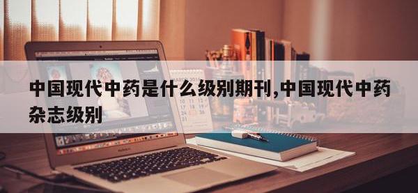 中国现代中药是什么级别期刊,中国现代中药杂志级别