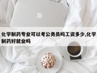 化学制药专业可以考公务员吗工资多少,化学制药好就业吗