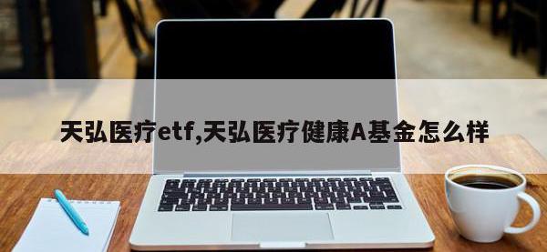 天弘医疗etf,天弘医疗健康A基金怎么样