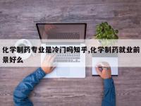 化学制药专业是冷门吗知乎,化学制药就业前景好么