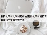 制药化学与化学制药有啥区别,化学与制药专业在化学中属于哪一类