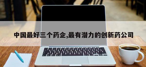 中国最好三个药企,最有潜力的创新药公司