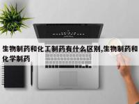 生物制药和化工制药有什么区别,生物制药和化学制药
