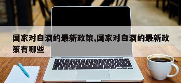 国家对白酒的最新政策,国家对白酒的最新政策有哪些