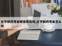 化学制药专业就业率高吗,化学制药专业怎么样