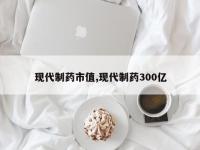 现代制药市值,现代制药300亿