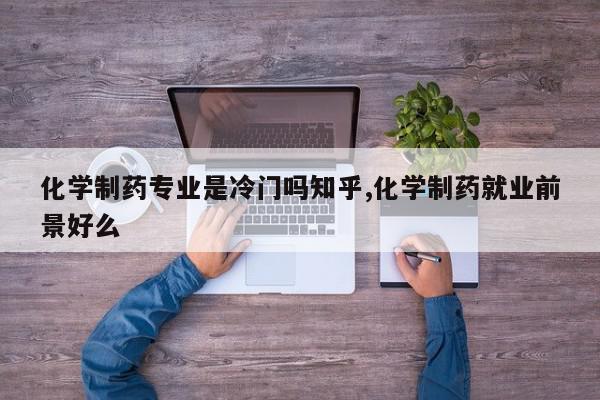 化学制药专业是冷门吗知乎,化学制药就业前景好么