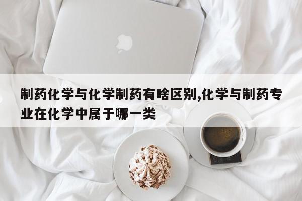 制药化学与化学制药有啥区别,化学与制药专业在化学中属于哪一类